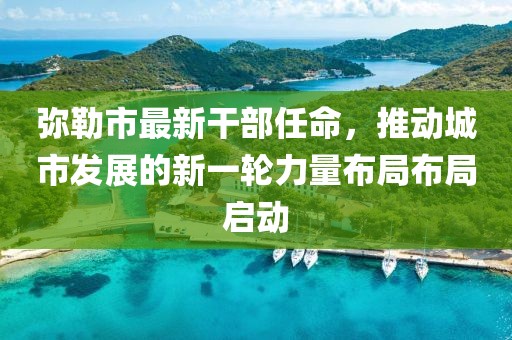 弥勒市最新干部任命，推动城市发展的新一轮力量布局布局启动