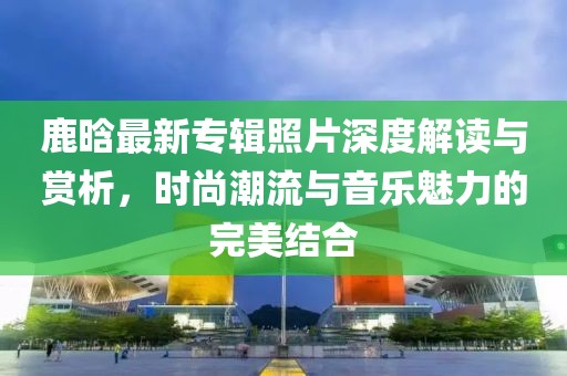 鹿晗最新专辑照片深度解读与赏析，时尚潮流与音乐魅力的完美结合