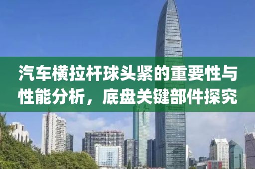 汽车横拉杆球头紧的重要性与性能分析，底盘关键部件探究