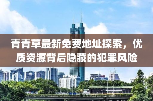 青青草最新免费地址探索，优质资源背后隐藏的犯罪风险
