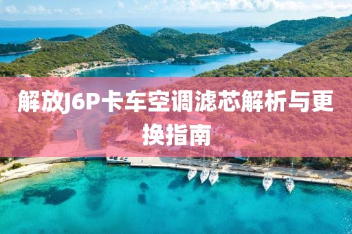 解放J6P卡车空调滤芯解析与更换指南