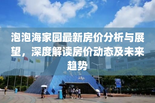 泡泡海家园最新房价分析与展望，深度解读房价动态及未来趋势