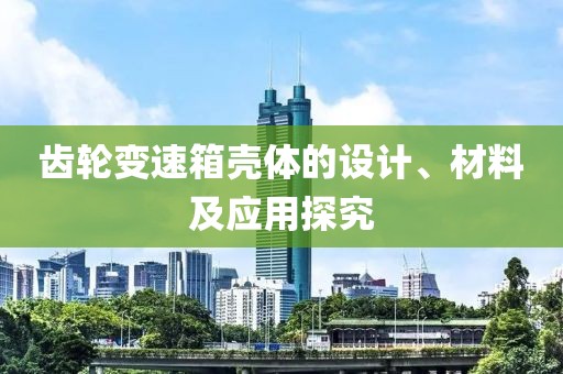 齿轮变速箱壳体的设计、材料及应用探究