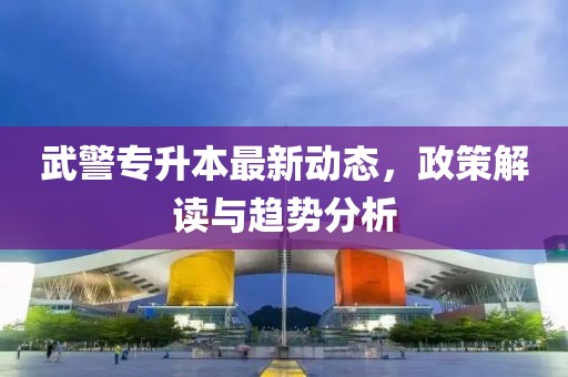 武警专升本最新动态，政策解读与趋势分析