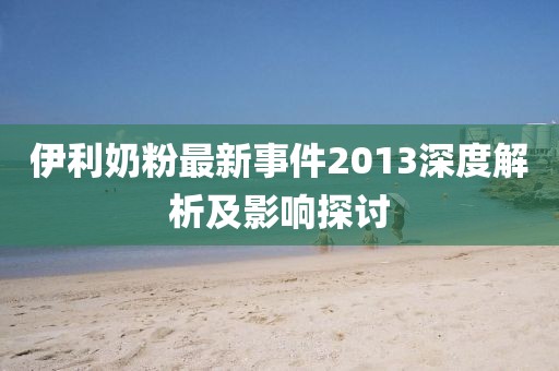 伊利奶粉最新事件2013深度解析及影响探讨