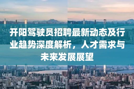 开阳驾驶员招聘最新动态及行业趋势深度解析，人才需求与未来发展展望