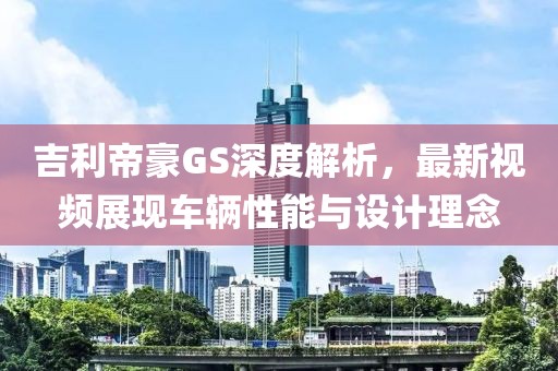 吉利帝豪GS深度解析，最新视频展现车辆性能与设计理念