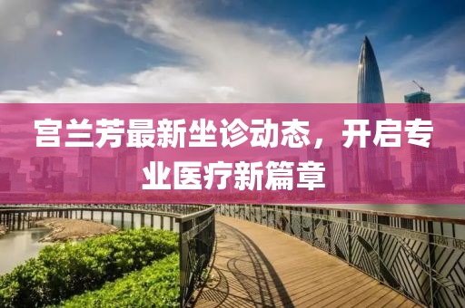 宫兰芳最新坐诊动态，开启专业医疗新篇章