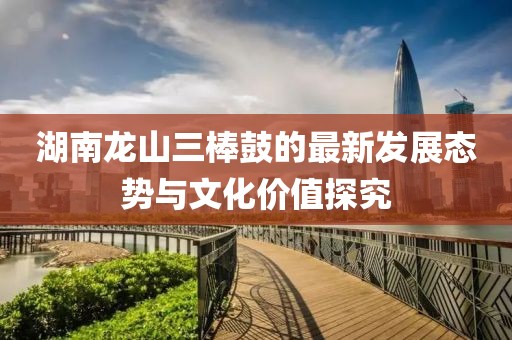 湖南龙山三棒鼓的最新发展态势与文化价值探究