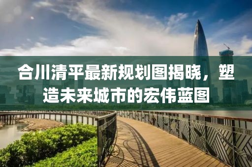 合川清平最新规划图揭晓，塑造未来城市的宏伟蓝图