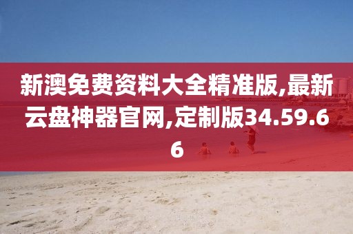 新澳免费资料大全精准版,最新云盘神器官网,定制版34.59.66