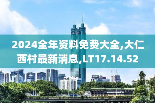 2024全年资料免费大全,大仁西村最新消息,LT17.14.52