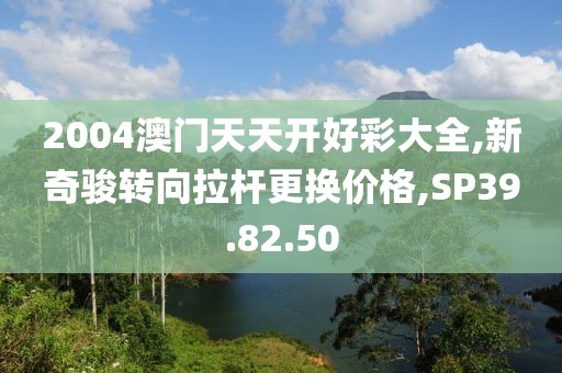 2004澳门天天开好彩大全,新奇骏转向拉杆更换价格,SP39.82.50