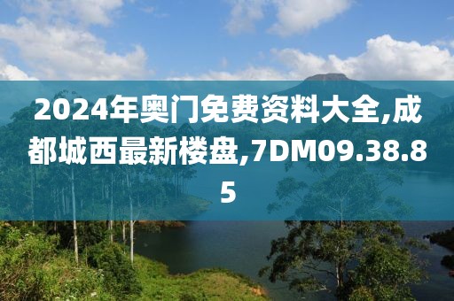 2024年奥门免费资料大全,成都城西最新楼盘,7DM09.38.85