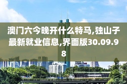 澳门六今晚开什么特马,独山子最新就业信息,界面版30.09.98