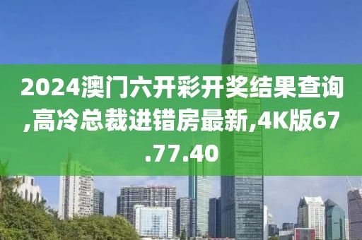 2024澳门六开彩开奖结果查询,高冷总裁进错房最新,4K版67.77.40
