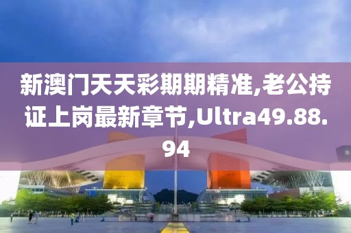 新澳门天天彩期期精准,老公持证上岗最新章节,Ultra49.88.94
