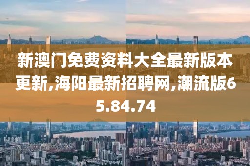 新澳门免费资料大全最新版本更新,海阳最新招聘网,潮流版65.84.74