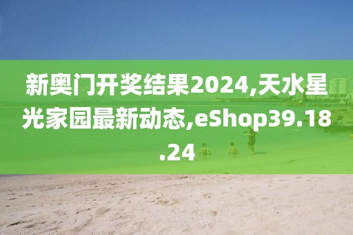 新奥门开奖结果2024,天水星光家园最新动态,eShop39.18.24