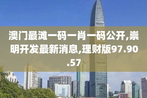 澳门最滩一码一肖一码公开,崇明开发最新消息,理财版97.90.57