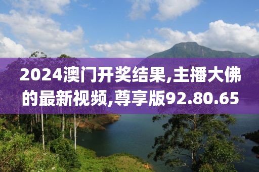 2024澳门开奖结果,主播大佛的最新视频,尊享版92.80.65