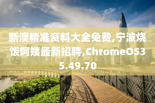 新澳精准资料大全免费,宁波烧饭阿姨最新招聘,ChromeOS35.49.70