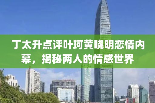 丁太升点评叶珂黄晓明恋情内幕，揭秘两人的情感世界