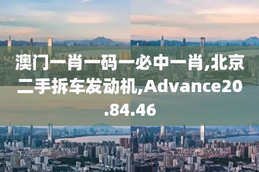 澳门一肖一码一必中一肖,北京二手拆车发动机,Advance20.84.46