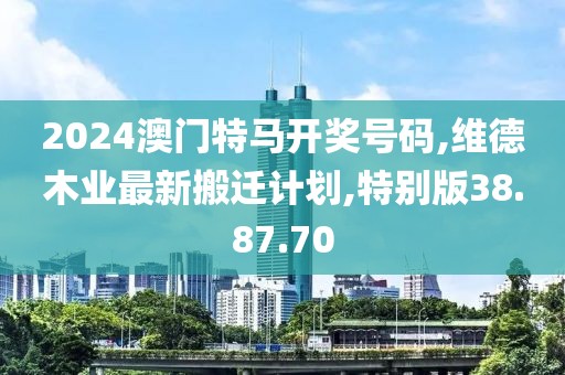 2024澳门特马开奖号码,维德木业最新搬迁计划,特别版38.87.70