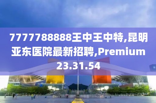 7777788888王中王中特,昆明亚东医院最新招聘,Premium23.31.54