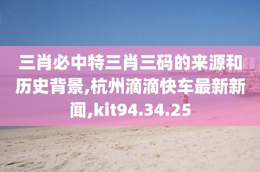 三肖必中特三肖三码的来源和历史背景,杭州滴滴快车最新新闻,kit94.34.25
