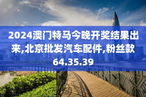 2024澳门特马今晚开奖结果出来,北京批发汽车配件,粉丝款64.35.39