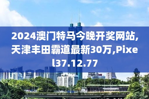 2024澳门特马今晚开奖网站,天津丰田霸道最新30万,Pixel37.12.77