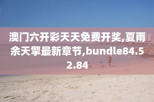 澳门六开彩天天免费开奖,夏雨余天擎最新章节,bundle84.52.84