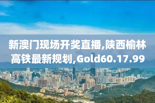 新澳门现场开奖直播,陕西榆林高铁最新规划,Gold60.17.99