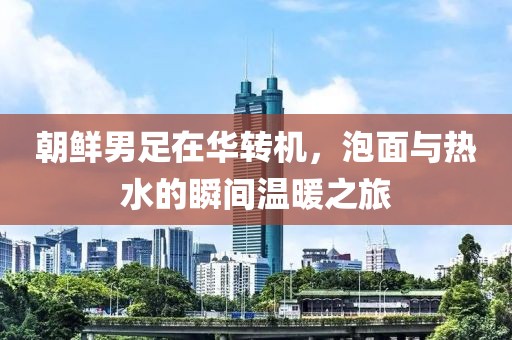 朝鲜男足在华转机，泡面与热水的瞬间温暖之旅