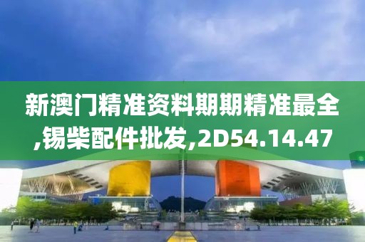 新澳门精准资料期期精准最全,锡柴配件批发,2D54.14.47