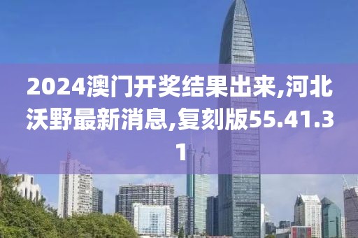 2024澳门开奖结果出来,河北沃野最新消息,复刻版55.41.31