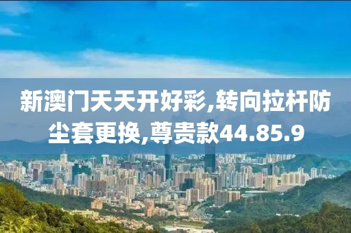 新澳门天天开好彩,转向拉杆防尘套更换,尊贵款44.85.9