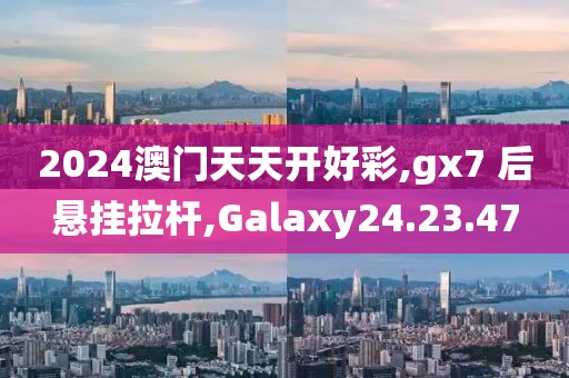 2024澳门天天开好彩,gx7 后悬挂拉杆,Galaxy24.23.47