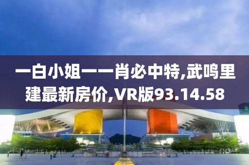 一白小姐一一肖必中特,武鸣里建最新房价,VR版93.14.58