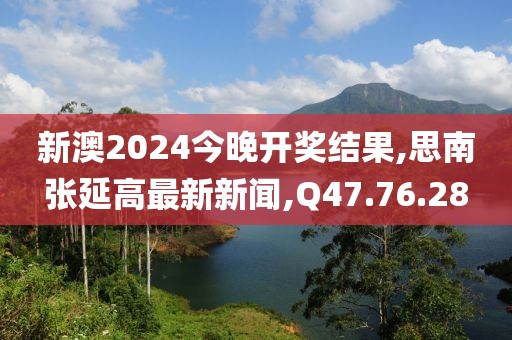新澳2024今晚开奖结果,思南张延高最新新闻,Q47.76.28