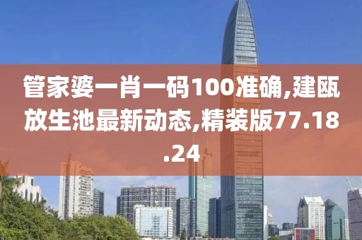 管家婆一肖一码100准确,建瓯放生池最新动态,精装版77.18.24