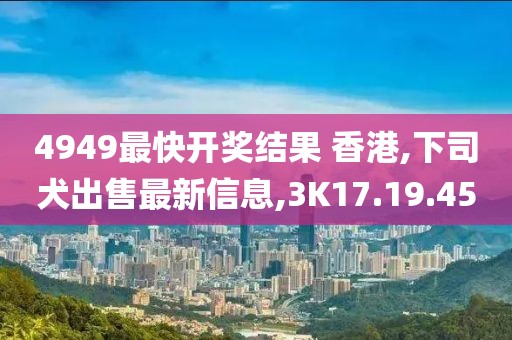 4949最快开奖结果 香港,下司犬出售最新信息,3K17.19.45