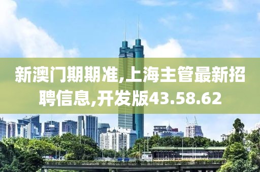 新澳门期期准,上海主管最新招聘信息,开发版43.58.62