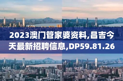 2023澳门管家婆资料,昌吉今天最新招聘信息,DP59.81.26