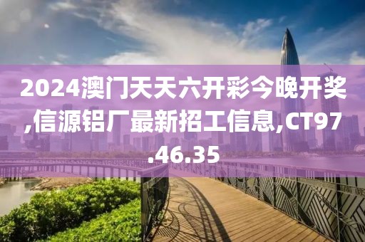 2024澳门天天六开彩今晚开奖,信源铝厂最新招工信息,CT97.46.35