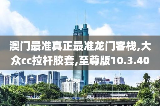 澳门最准真正最准龙门客栈,大众cc拉杆胶套,至尊版10.3.40