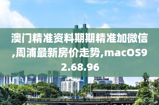 澳门精准资料期期精准加微信,周浦最新房价走势,macOS92.68.96