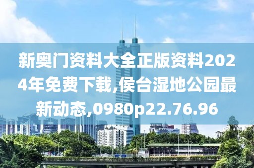 新奥门资料大全正版资料2024年免费下载,侯台湿地公园最新动态,0980p22.76.96